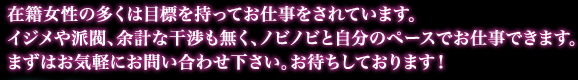 在籍女性の多くは目標を持ってお仕事をされています。ｲｼﾞﾒや派閥、余計な干渉等も無く、ﾉﾋﾞﾉﾋﾞと貴女のﾍﾟｰｽでお仕事が出来ます。