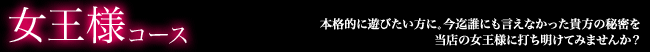 女王様コースは本格的に遊びたい方に。今まで誰にも言えなかった貴方の秘密を、当店の女王様に打ち明けてみませんか？最初に十分なカウンセリングを行ったうえで接客しますので、安心してご来店下さい。